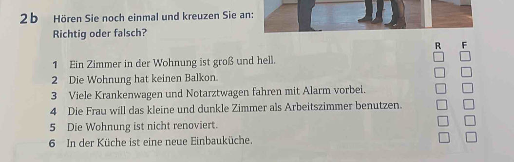 Hören Sie noch einmal und kreuzen Sie an: 
Richtig oder falsch? 
R F 
1 Ein Zimmer in der Wohnung ist groß und hell. 
2 Die Wohnung hat keinen Balkon. 
3 Viele Krankenwagen und Notarztwagen fahren mit Alarm vorbei. 
4 Die Frau will das kleine und dunkle Zimmer als Arbeitszimmer benutzen. 
5 Die Wohnung ist nicht renoviert. 
6 In der Küche ist eine neue Einbauküche.