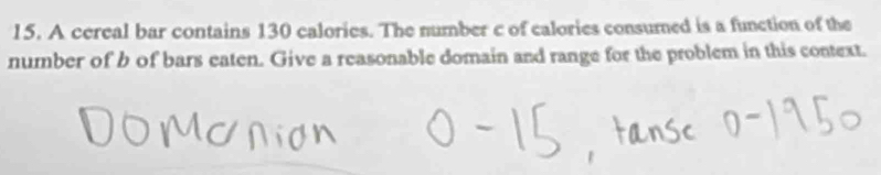 A cereal bar contains 130 calories. The number c of calories consumed is a function of the 
number of b of bars eaten. Give a reasonable domain and range for the problem in this context.