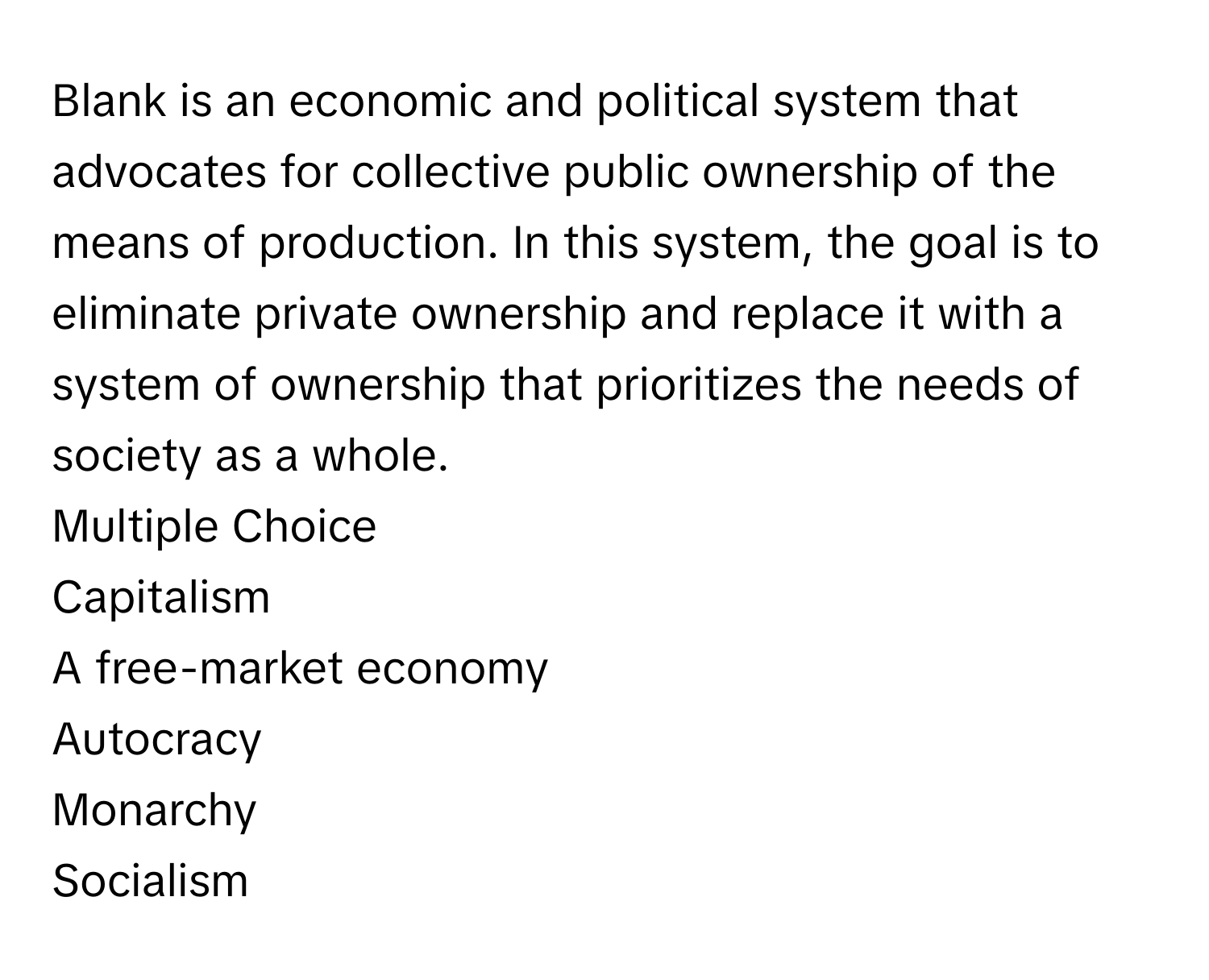 Blank is an economic and political system that advocates for collective public ownership of the means of production. In this system, the goal is to eliminate private ownership and replace it with a system of ownership that prioritizes the needs of society as a whole.
Multiple Choice
Capitalism
A free-market economy
Autocracy
Monarchy
Socialism