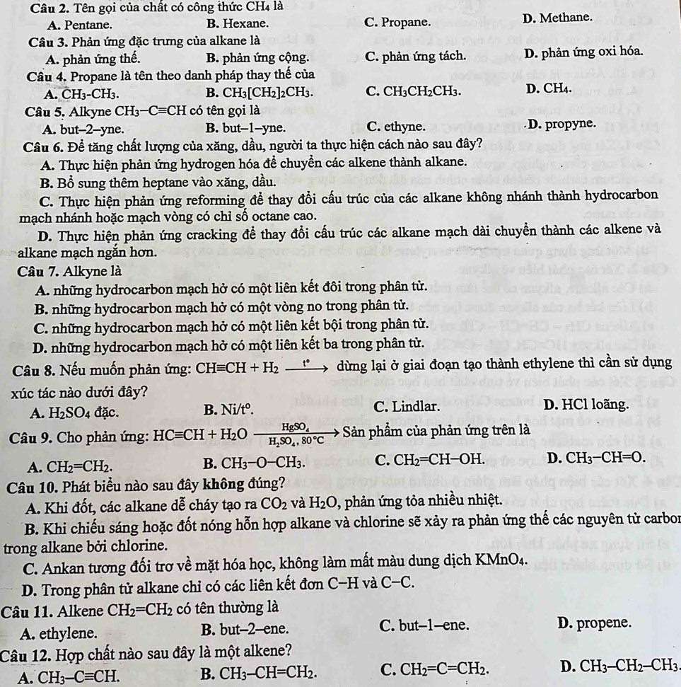 Tên gọi của chất có công thức CH4 là
A. Pentane. B. Hexane. C. Propane. D. Methane.
Câu 3. Phản ứng đặc trưng của alkane là
A. phản ứng thế. B. phản ứng cộng. C. phản ứng tách. D. phản ứng oxi hóa.
Cầu 4. Propane là tên theo danh pháp thay thế của
A. CH_3-CH_3. B. CH_3[CH_2] 2CH3. C. CH_3CH_2CH_3 D. CH₄.
Câu 5. Alkyne CH_3-Cequiv CH có tên gọi là
A. but--2-yne. B. but--1--yne. C. ethyne. D. propyne.
Câu 6. Để tăng chất lượng của xăng, dầu, người ta thực hiện cách nào sau đây?
A. Thực hiện phản ứng hydrogen hóa để chuyển các alkene thành alkane.
B. Bổ sung thêm heptane vào xăng, dầu.
C. Thực hiện phản ứng reforming đề thay đổi cấu trúc của các alkane không nhánh thành hydrocarbon
mạch nhánh hoặc mạch vòng có chỉ số octane cao.
D. Thực hiện phản ứng cracking để thay đổi cấu trúc các alkane mạch dài chuyền thành các alkene và
alkane mạch ngắn hơn.
Câu 7. Alkyne là
A. những hydrocarbon mạch hở có một liên kết đôi trong phân tử.
B. những hydrocarbon mạch hở có một vòng no trong phân tử.
C. những hydrocarbon mạch hở có một liên kết bội trong phân tử.
D. những hydrocarbon mạch hở có một liên kết ba trong phân tử.
Câu 8. Nếu muốn phản ứng: CHequiv CH+H_2 _ t° → dừng lại ở giai đoạn tạo thành ethylene thì cần sử dụng
xúc tác nào dưới đây?
A. H_2SO_4 đặc. B. Ni/tº. C. Lindlar. D. HCl loãng.
Câu 9. Cho phản ứng: HCequiv CH+H_2Ofrac HgSO_4H_2SO_4,80°C - Sản phẩm của phản ứng trên là
A. CH_2=CH_2. B. CH_3-O-CH_3. C. CH_2=CH-OH. D. CH_3-CH=O.
Câu 10. Phát biểu nào sau đây không đúng?
A. Khi đốt, các alkane dễ cháy tạo ra CO_2 và H_2O 0, phản ứng tỏa nhiều nhiệt.
B. Khi chiếu sáng hoặc đốt nóng hỗn hợp alkane và chlorine sẽ xảy ra phản ứng thế các nguyên tử carbor
trong alkane bởi chlorine.
C. Ankan tương đối trơ về mặt hóa học, không làm mất màu dung dịch KMnO4.
D. Trong phân tử alkane chỉ có các liên kết đơn C-H và C-C.
Câu 11. Alkene CH_2=CH_2 có tên thường là
A. ethylene. B. but-2-ene. C. but-1-ene. D. propene.
Câu 12. Hợp chất nào sau đây là một alkene?
A. CH_3-Cequiv CH. CH_3-CH=CH_2. C. CH_2=C=CH_2. D. CH_3-CH_2-CH_3.
B.