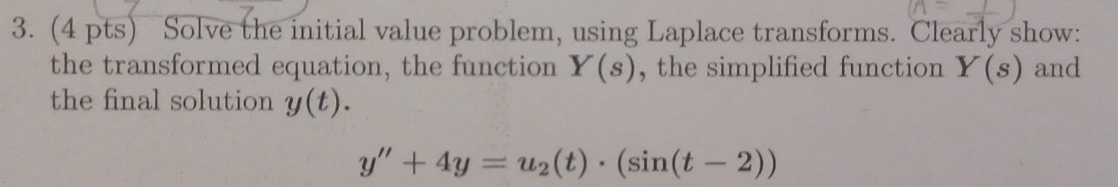 Solve the initial value problem, using Laplace transforms. Clearly show: 
the transformed equation, the function Y(s) , the simplified function Y(s) and 
the final solution y(t).
y''+4y=u_2(t)· (sin (t-2))