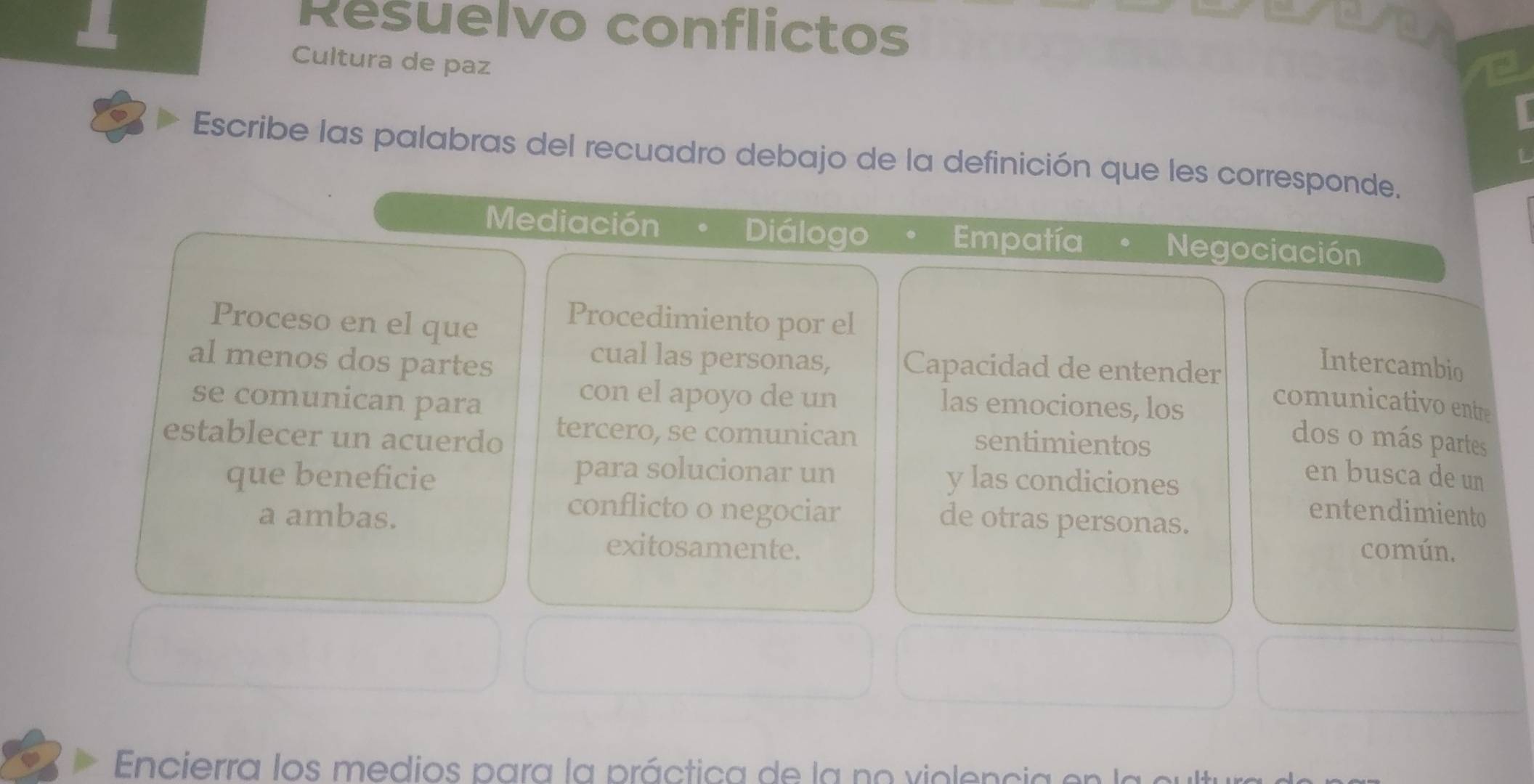 Resuelvo conflictos 
Cultura de paz 
Escribe las palabras del recuadro debajo de la definición que les corresponde. 
Mediación Diálogo Empatía Negociación 
Proceso en el que 
Procedimiento por el 
al menos dos partes 
cual las personas, Capacidad de entender 
Intercambio 
se comunican para 
con el apoyo de un las emociones, los 
comunicativo entre 
establecer un acuerdo tercero, se comunican 
sentimientos 
dos o más partes 
para solucionar un en busca de un 
que beneficie y las condiciones 
conflicto o negociar entendimiento 
a ambas. de otras personas. 
exitosamente. común, 
Encierra los medios para la práctica de la no violencia en