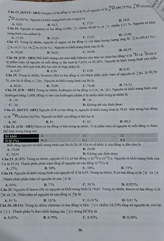 [KNTT- SBT] Oxygen có ba đồng vị với tí lệ % số nguyên tử là _8^((16)O (99,757% )._8^(17)O (0,038%
18 O (0,205%). Nguyên tử khổi trung bình của oxygen là
D. 18,0.
A. 16,0 B. 16,2. C. 17,0.
Câu 16. Nguyên tử carbon có hai đồng vị bền: _6^(12)C chiếm 98,89 % và frac (15)^(13)C chiếm 1,11 %. Nguyên tử khổi
trung bình của carbon là:
D. 12,06.
A. 12,50. B. 12,02. C. 12,01.
Câu 17, Trong tự nhiên, nguyên tổ argon có ba đồng vị với hàm lượng tương ứng là: _(18)^(40)Ar(99,63% ) :
beginarray)r 36 Ar(0.31% ) và _(11)^(33)Ar(0,06 % ) . Nguyên tử khổi trung bình của Ar là:
A. 38,00 B. 36,01 C. 39,99. D. 40,19.
Câu 18. CD - SBT| Phổ khối lượng của một mẫu lithium cho thầy nó chứa hai đồng vị là "Li và 'Livới ti
lệ phầm trăm số nguyên tử mỗi đồng vị lân lượt là 7,42% và 92.58%. Nguyên tử khổi trung bình của mẫu
lithium này (kết quả tính đến hai chữ số thập phân) là
A. 6,07 B. 6,50 C. 6,90 D. 6,93
Câu 19. Trong tự nhiên, bromine (Br) có hai đồng vị với thành phần phần trăm số nguyên tử beginarrayr 79 35endarray Br là 50,70
%; còn lại là đồng vị *Br . Nguyên tử khối trung bình của Br là:
A. 80,01. B. 79,99. C. 74,88. D. 74,32.
Câu 20. [CD - SBT] Trong tự nhiên, hydrogen có ba đồng vị (_1^(1H,_3^2H,_1^3H). Nguyên tử khối trung bình của
hydrogen bằng 1,008. Đồng vị nào của hydrogen chiếm tỉ lệ nhiều nhất trong tự nhiên là
A. _1^1H. B. _1^2H.
C. _1^3H D. Không thể xác định được.
Câu 21. [KNTT- SBT] Nguyên tổ R có hai đồng vị, nguyên tử khổi trung bình là 79,91. Một trong hai đồng
vị là ^79)R (chiếm 54,5%). Nguyên tử khối của đồng vị thứ hai là
A. 80. B. 81. C. 82. D. 80,5.
Câu 22. [CD - SBT] Neon có ba đồng vị bền trong tự nhiên. Ti lệ phần trăm số nguyên tử mỗi đồng vị được
Biết rằng nguyên tử khổi trung bình của Ne là 20,18. Giá trj số khối A của đồng vị đầu tiên là
A. 19,00 B. 20,00
C. 20,01  D. Không xác định được
Câu 23. (C.07): Trong tự nhiên, nguyên tố Cu có hai đồng vị lia^(63)Cu và ^65C u. Nguyên tử khối trung bình của
Cu là 63,54. Thành phần phần trăm tổng số nguyên tử của đồng vị ^63C u là
A. 27%. B. 50%. C. 54%. D. 73%.
Câu 24. Nguyên tử khối trung binh của nguyên tố X là 6,93. Trong tự nhiên, X có hai đồng vị là ζ X và ệ X
. Thành phần phần trăm số nguyên tử của ↑ X là
A. 93%. B. 7 %. C. 50 %. D. 0,925%.
Câu 25. Nguyên tố boron (B) có nguyên tử khổi trung bình là 10,81. Trong tự nhiên, boron có hai đồng vị là
beginarrayr 10 5endarray B và _5^(11)B. Phần trăm số nguyên tử của đồng vị 'B là
A. 81 %. B. 19 %. C. 0,19 %. D. 0,81 %.
Câu 26. (B.11) : Trong tự nhiên chlorine có hai đồng vị bền: _(17)^(37)Cl chiếm 24,23% tổng số nguyên từ, còn lại
à _(17)^(35)Cl. Thành phần % theo khổi lượng của _(17)^(37)Cl trong HClO4 là
A. 8,43%. B. 8,79%. C. 8,92%. D. 8,56%.
36