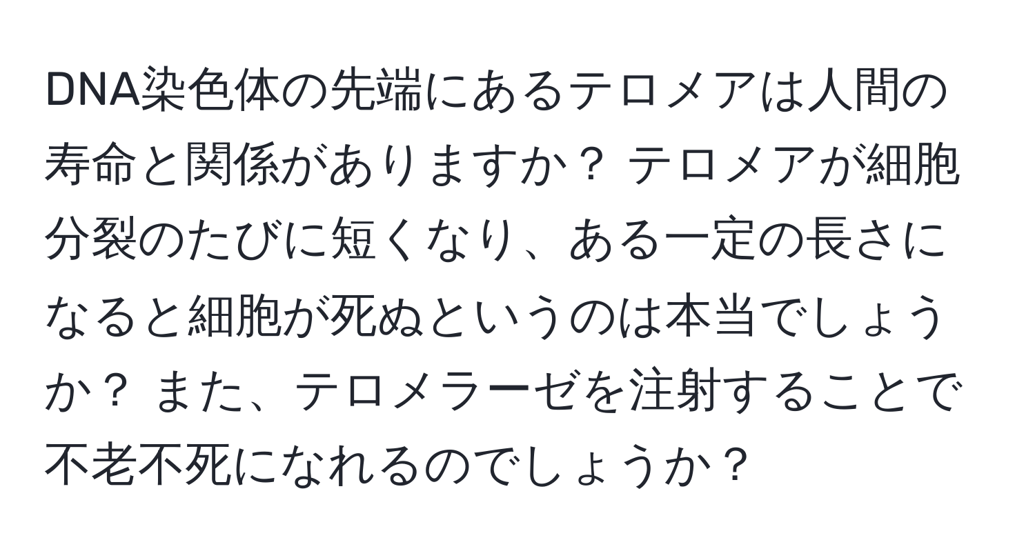 DNA染色体の先端にあるテロメアは人間の寿命と関係がありますか？ テロメアが細胞分裂のたびに短くなり、ある一定の長さになると細胞が死ぬというのは本当でしょうか？ また、テロメラーゼを注射することで不老不死になれるのでしょうか？