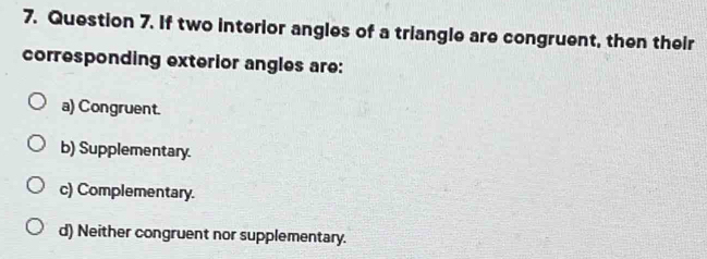 If two interior angles of a triangle are congruent, then their
corresponding exterior angles are:
a) Congruent.
b) Supplementary.
c) Complementary.
d) Neither congruent nor supplementary.