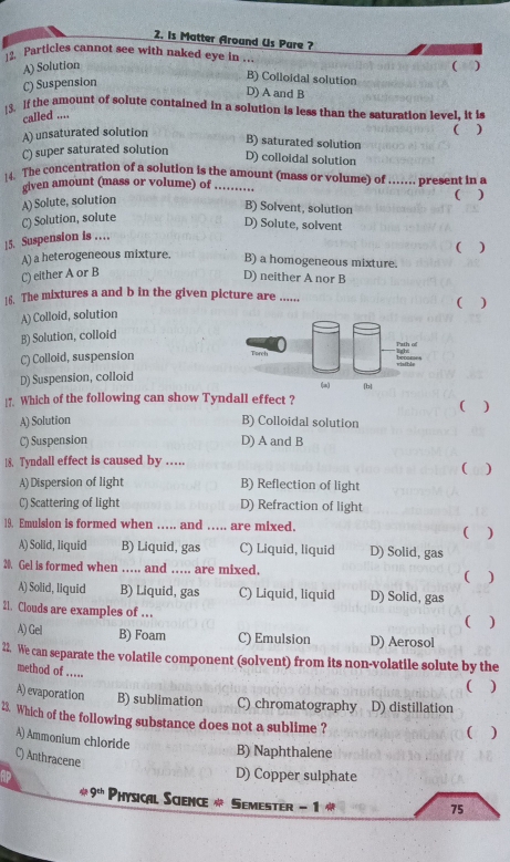 is Matter Around Us Pure ?
Particles cannot see with naked eye in ... (
A) Solution
C) Suspension
B) Colloidal solution
D) A and B
[3. If the amount of solute contained in a solution is less than the saturation level, it is
called ....
A) unsaturated solution
( )
B) saturated solution
C) super saturated solution
D) colloidal solution
14. The concentration of a solution is the amount (mass or volume) of …. present in a
given amount (mass or volume) of ……
A) Solute, solution
B) Solvent, solution
C) Solution, solute ( )
D) Solute, solvent
!5. Suspension is …
A) a heterogeneous mixture. B) a homogeneous mixture. ( )
C) either A or B
D) neither A nor B
16. The mixtures a and b in the given picture are  ( )
A) Colloid, solution
B) Solution, colloid
Path of
C) Colloid, suspension Torch ligh:
viaible
D) Suspension, colloid (a) |b|
17. Which of the following can show Tyndall effect ? ( )
A) Solution B) Colloidal solution
C) Suspension D) A and B
18. Tyndall effect is caused by …. ( 0)
A)Dispersion of light B) Reflection of light
C) Scattering of light D) Refraction of light
19. Emulsion is formed when ….. and … are mixed. ( )
A) Solid, liquid B) Liquid, gas C) Liquid, liquid D) Solid, gas
20. Gel is formed when …... and …. are mixed. ( )
A) Solid, liquid B) Liquid, gas C) Liquid, liquid D) Solid, gas
21. Clouds are examples of …
( )
A) Gel B) Foam C) Emulsion D) Aerosol
22. We can separate the volatile component (solvent) from its non-volatile solute by the
method of .…..
( )
A) evaporation B) sublimation C) chromatography D) distillation
23. Which of the following substance does not a sublime ?
( )
A) Ammonium chloride
B) Naphthalene
C) Anthracene
D) Copper sulphate
9^(th) Physical Science # Semester - 1 
75