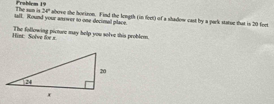 Problem 19 
The sun is 24° above the horizon. Find the length (in feet) of a shadow cast by a park statue that is 20 feet
tall. Round your answer to one decimal place. 
The following picture may help you solve this problem. 
Hint: Solve for x.