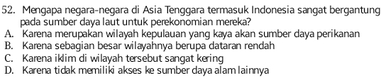 Mengapa negara-negara di Asia Tenggara termasuk Indonesia sangat bergantung
pada sumber daya laut untuk perekonomian mereka?
A. Karena merupakan wilayah kepulauan yang kaya akan sumber daya perikanan
B. Karena sebagian besar wilayahnya berupa dataran rendah
C. Karena iklim di wilayah tersebut sangat kering
D. Karena tidak memiliki akses ke sumber daya alam lainnya