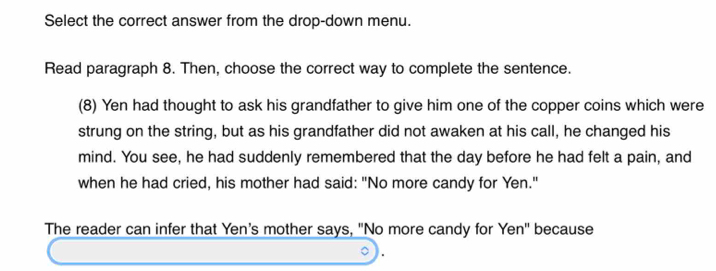 Select the correct answer from the drop-down menu. 
Read paragraph 8. Then, choose the correct way to complete the sentence. 
(8) Yen had thought to ask his grandfather to give him one of the copper coins which were 
strung on the string, but as his grandfather did not awaken at his call, he changed his 
mind. You see, he had suddenly remembered that the day before he had felt a pain, and 
when he had cried, his mother had said: "No more candy for Yen." 
The reader can infer that Yen's mother says, "No more candy for Yen' because