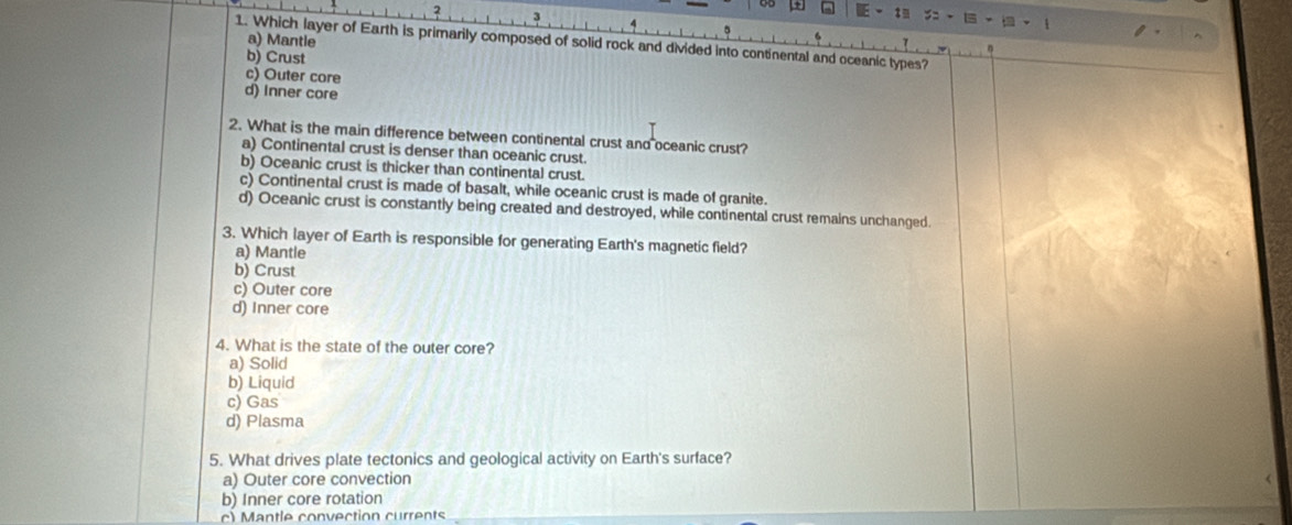 a) Mantle
1. Which layer of Earth is primarily composed of solid rock and divided into continental and oceanic types?
b) Crust
c) Outer core
d) Inner core
2. What is the main difference between continental crust and oceanic crust?
a) Continental crust is denser than oceanic crust.
b) Oceanic crust is thicker than continental crust.
c) Continental crust is made of basalt, while oceanic crust is made of granite.
d) Oceanic crust is constantly being created and destroyed, while continental crust remains unchanged
3. Which layer of Earth is responsible for generating Earth's magnetic field?
a) Mantle
b) Crust
c) Outer core
d) Inner core
4. What is the state of the outer core?
a) Solid
b) Liquid
c) Gas
d) Plasma
5. What drives plate tectonics and geological activity on Earth's surface?
a) Outer core convection
b) Inner core rotation
c) Mantle convection currents_