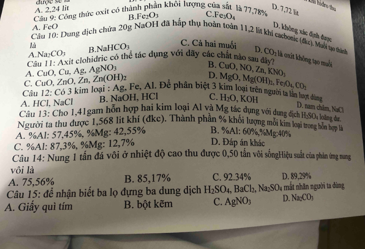 được se n
khi hidro thu
A. 2,24 lit D. 7,72 lit
Câu 9: Công thức oxit có thài in khối lượng của sắt là 77,78%
B Fe_2O_3
C. Fe_3O_4
A. FeO
D. không xác định được
Câu 10: Dung dịch chứa 20g NaOH đã hấp thụ hoàn toàn 11,2 lit khí cacbonic (dkc). Muối tạo thành
là
A Na_2CO_3 B NaHCO_3
C. Cả hai muối D. CO_2 là oxit không tạo muối
Câu 11: Axit clohidric có thể tác dụng với dãy các chất nào sau dây?
A. CuO, C u. Ag, AgNO_3
B.
C. CuO,ZnO,Zn,Zn(OH)_2 D. CuO,NO,Zn,KNO_3
MgO,Mg(OH)_2,Fe_3O_4,CO_2
Câu 12: Có 3 kim loại : Ag, Fe, Al. Để phân biệt 3 kim loại trên người ta lần lượt dùng
A. HCl, NaCl B. NaOH, HCl , KOH
C. H_2O D. nam châm, NaCl
Câu 13: Cho 1,41gam hỗn hợp hai kim loại Al và Mg tác dụng với dung dịch H_2SO_4 loãng dư.
Người ta thu được 1,568 lit khí (đkc). Thành phần % khối lượng mỗi kim loại trong hỗn hợp là
B. %Al:
A. %Al: 57,45%, %Mg: 42,55% 60% ,% Mg:40%
C. %Al: 87,3%, %Mg: 12,7%
D. Đáp án khác
Câu 14: Nung 1 tấn đá vôi ở nhiệt độ cao thu được 0,50 tấn vôi sốngHiệu suất của phản ứng nung
vôi là
A. 75,56% B. 85,17%
C. 92.34% D. 89,29%
Câu 15: để nhận biết ba lọ đựng ba dung dịch H_2SO_4,BaCl_2,Na_2SO_4 mất nhãn người ta dùng
A. Giấy quì tím B. bột kẽm
C. AgNO_3 D. Na_2CO_3