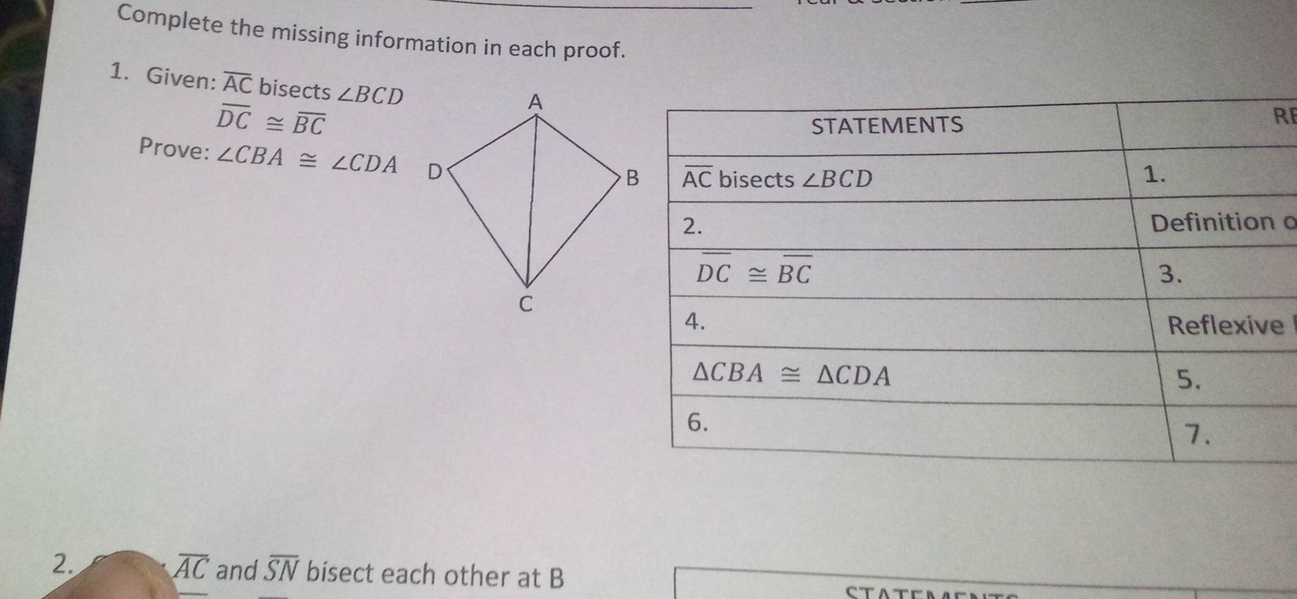 Complete the missing information in each proof.
1. Given: overline AC bisects ∠ BCD
overline DC≌ overline BC
R
Prove: ∠ CBA≌ ∠ CDA
o
e
overline AC
2. and overline SN bisect each other at B
CTA