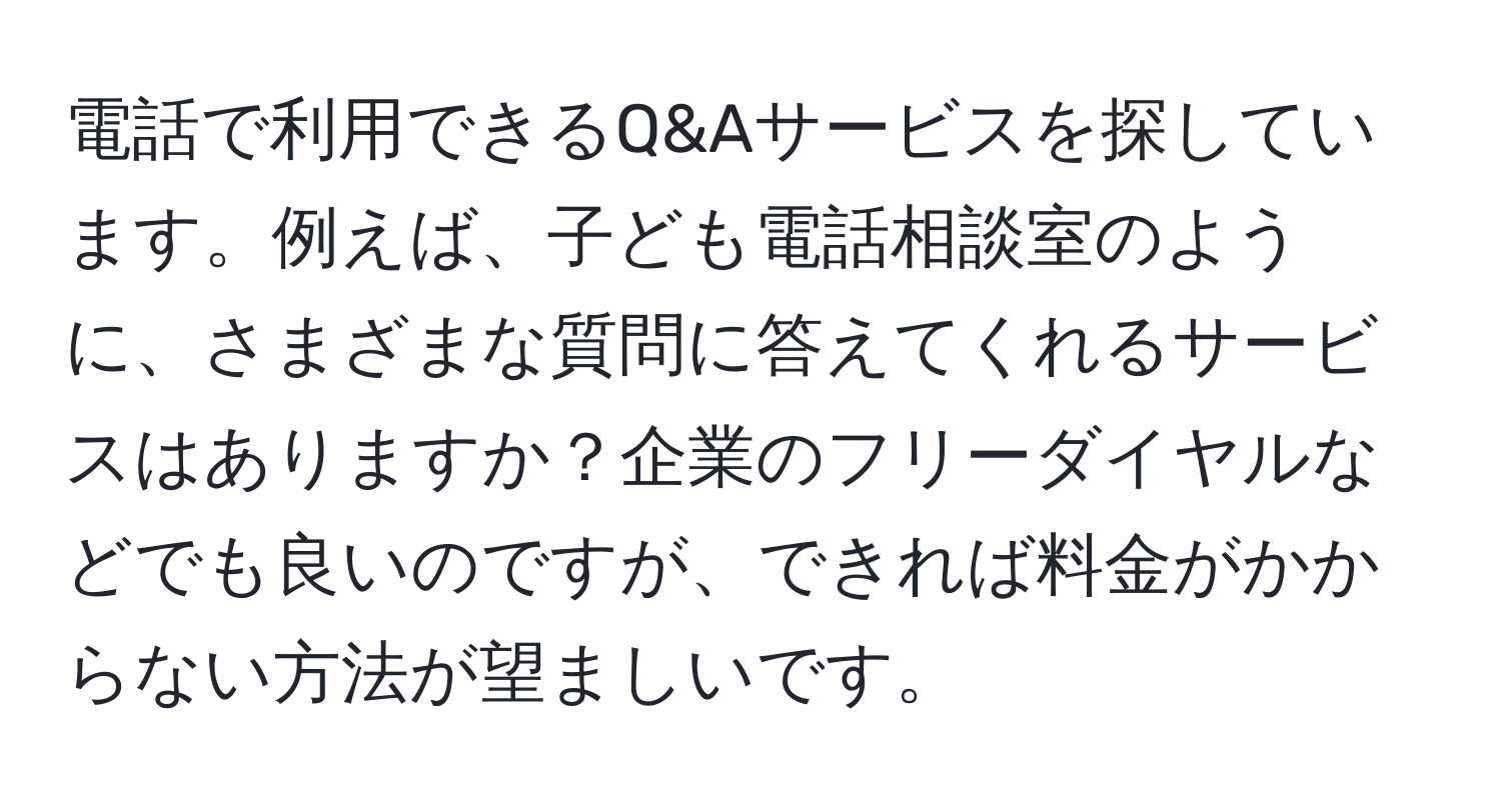 電話で利用できるQ&Aサービスを探しています。例えば、子ども電話相談室のように、さまざまな質問に答えてくれるサービスはありますか？企業のフリーダイヤルなどでも良いのですが、できれば料金がかからない方法が望ましいです。