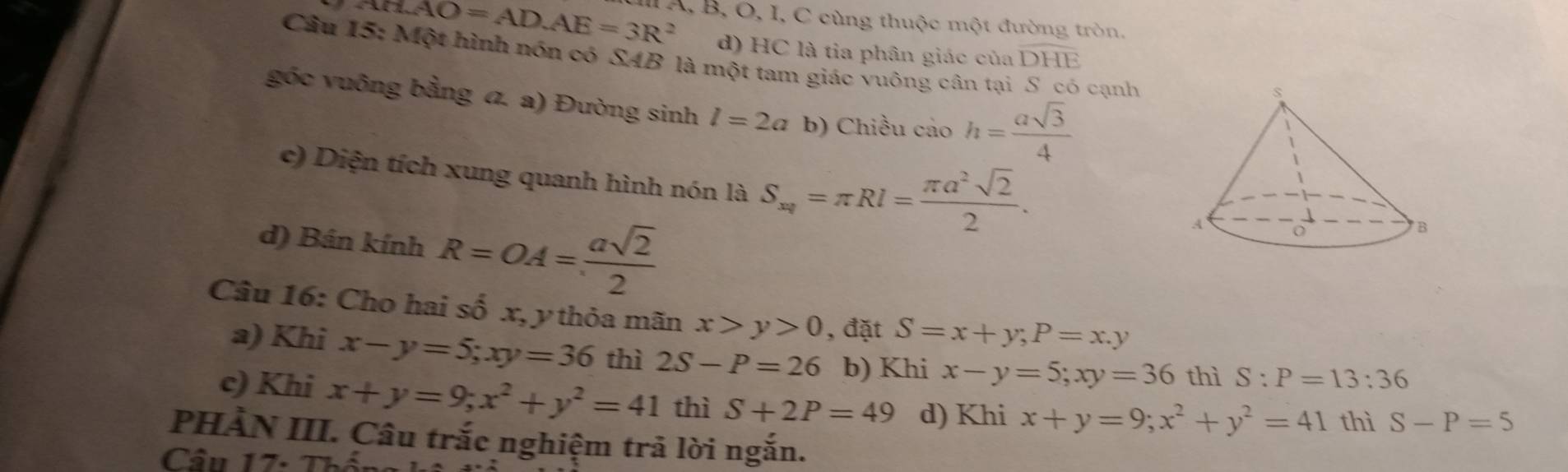 ABAO=ADAE=3R^2 A, B, O, I, C cùng thuộc một đường tròn,
d) HC là tia phân giác của DHE 
Câu 15: Một hình nón có SAB là một tam giác vuông cân tại cạnh
góc vuông bằng a. a) Đường sinh l=2a b) Chiều cảo h= asqrt(3)/4 
c) Diện tích xung quanh hình nón là S_xq=π Rl= π a^2sqrt(2)/2 . 
d) Bán kính R=OA= asqrt(2)/2 
Câu 16: Cho hai số x, y thỏa mãn x>y>0 , đặt S=x+y; P=x.y
a) Khi x-y=5; xy=36 thì 2S-P=26 b) Khi x-y=5; xy=36 thì S:P=13:36
c) Khi x+y=9; x^2+y^2=41 thì S+2P=49 d) Khi x+y=9; x^2+y^2=41 thì S-P=5
PHÀN III. Câu trắc nghiệm trả lời ngắn.
Cầu 17- T