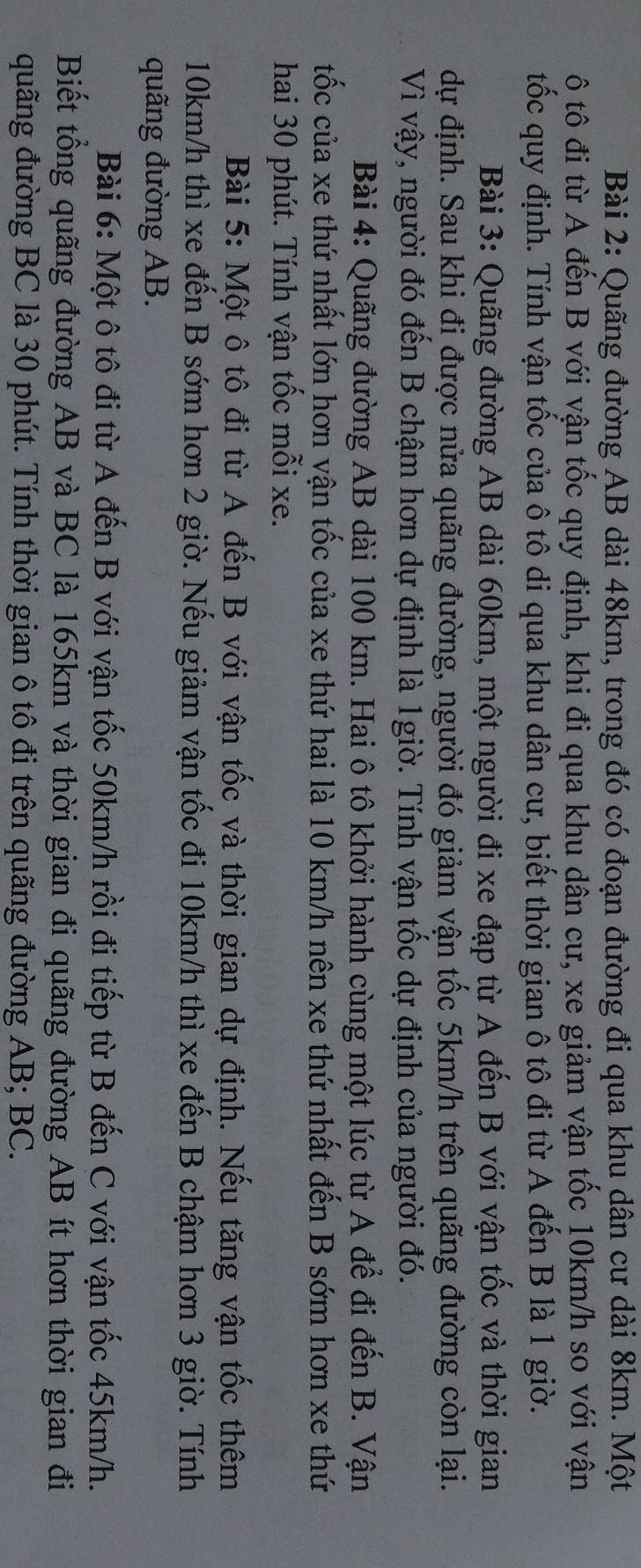 Quãng đường AB dài 48km, trong đó có đoạn đường đi qua khu dân cư dài 8km. Một
ô tô đi từ A đến B với vận tốc quy định, khi đi qua khu dân cư, xe giảm vận tốc 10km/h so với vận
tốc quy định. Tính vận tốc của ô tô di qua khu dân cư, biết thời gian ô tô đi từ A đến B là 1 giờ.
Bài 3: Quãng đường AB dài 60km, một người đi xe đạp từ A đến B với vận tốc và thời gian
dự định. Sau khi đi được nửa quãng đường, người đó giảm vận tốc 5km/h trên quãng đường còn lại.
Vì vậy, người đó đến B chậm hơn dự định là 1giờ. Tính vận tốc dự định của người đó.
Bài 4: Quãng đường AB dài 100 km. Hai ô tô khởi hành cùng một lúc từ A để đi đến B. Vận
tốc của xe thứ nhất lớn hơn vận tốc của xe thứ hai là 10 km/h nên xe thứ nhất đến B sớm hơn xe thứ
hai 30 phút. Tính vận tốc mỗi xe.
Bài 5: Một ô tô đi từ A đến B với vận tốc và thời gian dự định. Nếu tăng vận tốc thêm
10km/h thì xe đến B sớm hơn 2 giờ. Nếu giảm vận tốc đi 10km/h thì xe đến B chậm hơn 3 giờ. Tính
quãng đường AB.
Bài 6: Một ô tô đi từ A đến B với vận tốc 50km/h rồi đi tiếp từ B đến C với vận tốc 45km/h.
Biết tổng quãng đường AB và BC là 165km và thời gian đi quãng đường AB ít hơn thời gian đi
quãng đường BC là 30 phút. Tính thời gian ô tô đi trên quãng đường AB; BC.
