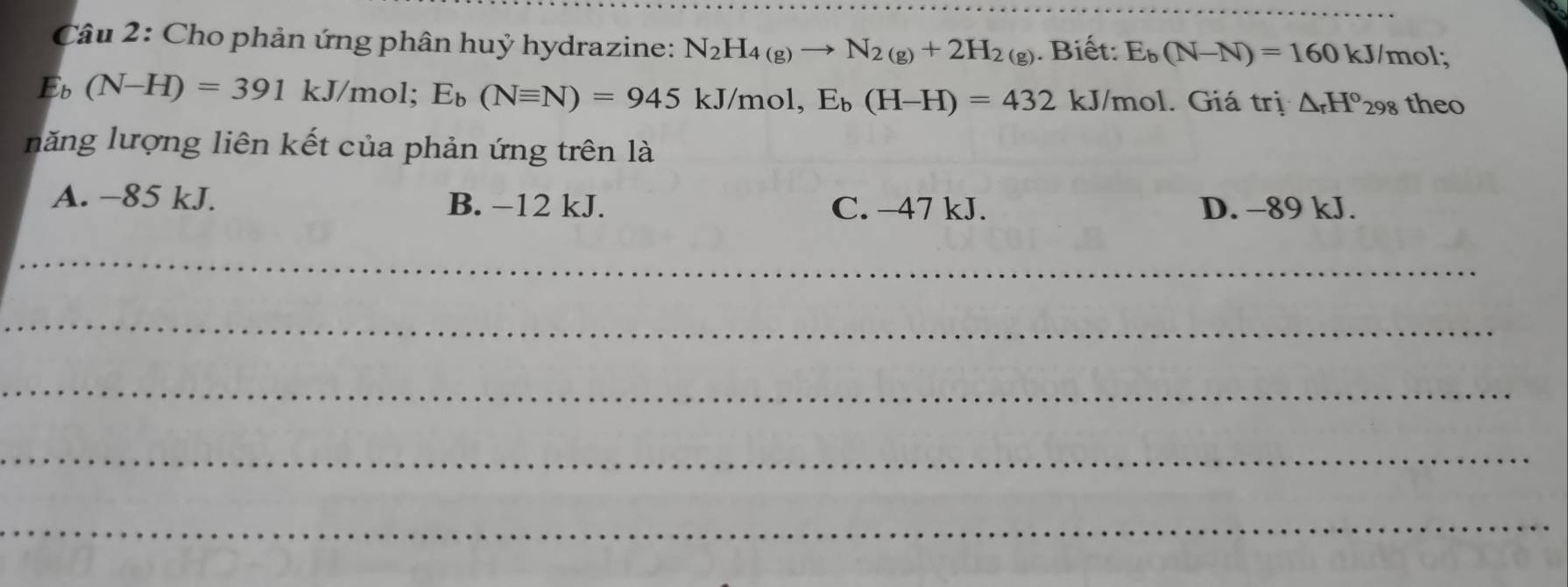 Cho phản ứng phân huỷ hydrazine: N_2H_4(g)to N_2(g)+2H_2(g). Biết: E_b(N-N)=160kJ/m ol;
E_b(N-H)=391kJ/mol; E_b(Nequiv N)=945kJ/mol, E_b(H-H)=432 kJ/mol. Giá trị △ _rH°_298 theo
năng lượng liên kết của phản ứng trên là
A. −85 kJ. B. −12 kJ. C. −47 kJ. D. -89 kJ.
_
_
_
_
_