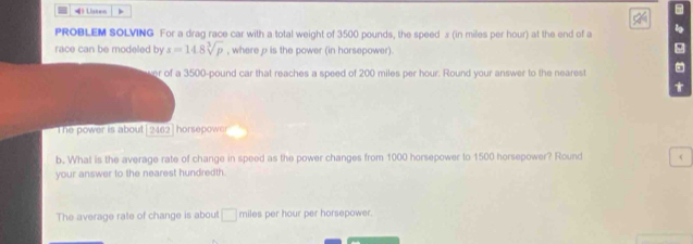 =》 Listen , 
PROBLEM SOLVING For a drag race car with a total weight of 3500 pounds, the speed x (in miles per hour) at the end of a 
race can be modeled by x=14.8sqrt[3](p) , where p is the power (in horsepower). 
ver of a 3500-pound car that reaches a speed of 200 miles per hour. Round your answer to the nearest 
The power is about|2462]horsepower 
b. What is the average rate of change in speed as the power changes from 1000 horsepower to 1500 horsepower? Round < 
your answer to the nearest hundredth. 
The average rate of change is about  □ miles per hour per horsepower.