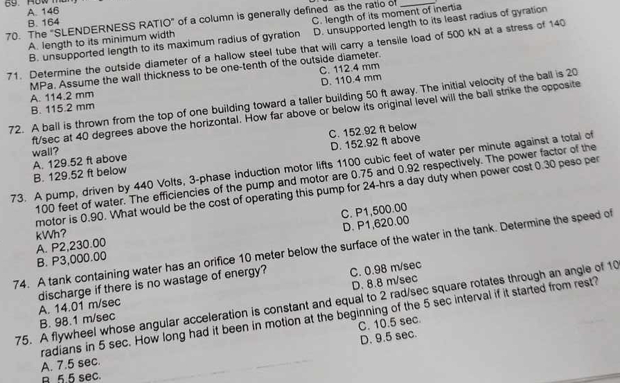 A. 146
70. The "SLENDERNESS RATIO" of a column is generally defined as the ratio of_
B. 164
A. length to its minimum width C. length of its moment of inertia
B. unsupported length to its maximum radius of gyration D. unsupported length to its least radius of gyration
71. Determine the outside diameter of a hallow steel tube that will carry a tensile load of 500 kN at a stress of 140
MPa. Assume the wall thickness to be one-tenth of the outside diameter.
D. 110.4 mm
A. 114.2 mm C. 112.4 mm
72. A ball is thrown from the top of one building toward a taller building 50 ft away. The initial velocity of the ball is 20
B. 115.2 mm
ft/sec at 40 degrees above the horizontal. How far above or below its original level will the ball strike the opposite
A. 129.52 ft above C. 152.92 ft below
wall?
B. 129.52 ft below D. 152.92 ft above
73. A pump, driven by 440 Volts, 3-phase induction motor lifts 1100 cubic feet of water per minute against a total of
100 feet of water. The efficiencies of the pump and motor are 0.75 and 0.92 respectively. The power factor of the
motor is 0.90. What would be the cost of operating this pump for 24-hrs a day duty when power cost 0.30 peso per
C. P1,500.00
B. P3,000.00 D. P1,620.00
A. P2,230.00 kWh?
74. A tank containing water has an orifice 10 meter below the surface of the water in the tank. Determine the speed of
D. 8.8 m/sec
discharge if there is no wastage of energy?
A. 14.01 m/sec C. 0.98 m/sec
75. A flywheel whose angular acceleration is constant and equal to 2 rad/sec square rotates through an angle of 10
radians in 5 sec. How long had it been in motion at the beginning of the 5 sec interval if it started from rest?
B. 98.1 m/sec
C. 10.5 sec.
D. 9.5 sec.
A. 7.5 sec.
R 5.5 sec.