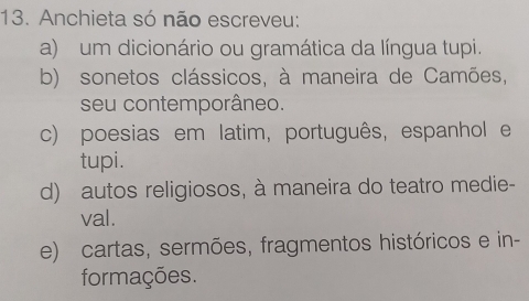 Anchieta só não escreveu:
a) um dicionário ou gramática da língua tupi.
b) sonetos clássicos, à maneira de Camões,
seu contemporâneo.
c) poesias em latim, português, espanhol e
tupi.
d) autos religiosos, à maneira do teatro medie-
val.
e) cartas, sermões, fragmentos históricos e in-
formações.