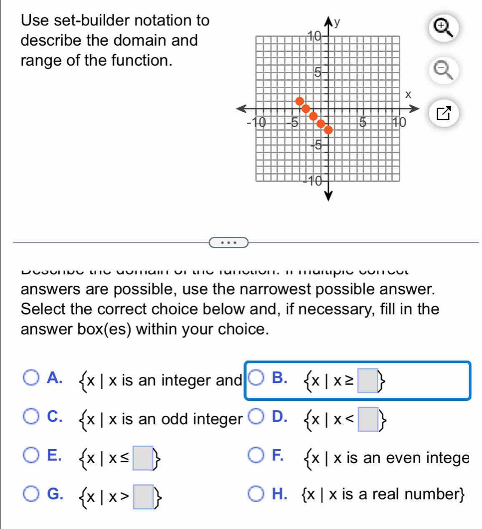 Use set-builder notation to
+
describe the domain and
range of the function.
answers are possible, use the narrowest possible answer.
Select the correct choice below and, if necessary, fill in the
answer box(es) within your choice.
A. < · | is an integer and  B.  x|x≥ □ 
C.  x|x is an odd integer D.  x|x
F.
E.  x|x≤ □   x|x is an even intege
H.  x|x
G.  x|x>□  is a real number