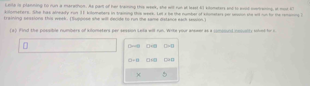 Leila is planning to run a marathon. As part of her training this week, she will run at least 41 kilometers and to avoid overtraining, at most 47
kilometers. She has already run 11 kilometers in training this week. Let x be the number of kilometers per session she will run for the remaining 2
training sessions this week. (Suppose she will decide to run the same distance each session.) 
(a) Find the possible numbers of kilometers per session Leila will run. Write your answer as a compound inequality solved for x. 
□and □ □ □ >□
□ =□ □ ≤ □ □ ≥ □
×