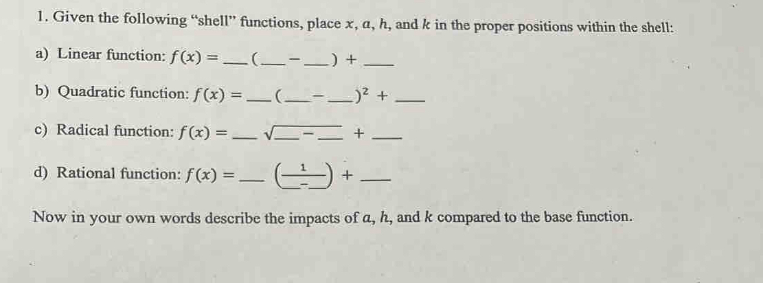 Given the following “shell” functions, place x, a, h, and k in the proper positions within the shell: 
a) Linear function: f(x)= _  (_  _ ) +_ 
b) Quadratic function: f(x)= _ (_  - _  )^2+ _ 
c) Radical function: f(x)= _ sqrt(_ ) _ — _+_ 
d) Rational function: f(x)= _  (frac 1_ -_ )+ _ 
Now in your own words describe the impacts of a, h, and k compared to the base function.