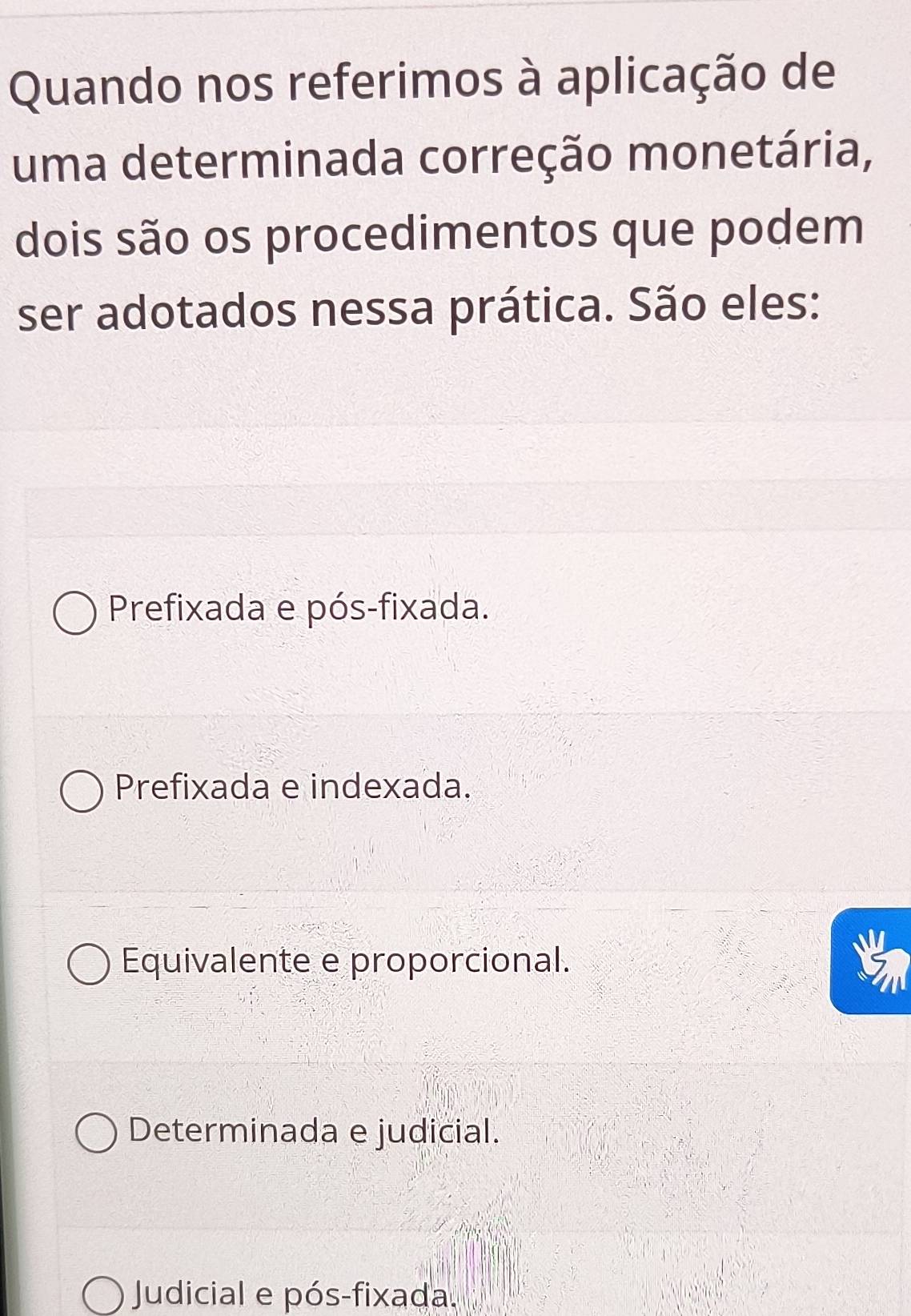 Quando nos referimos à aplicação de
uma determinada correção monetária,
dois são os procedimentos que podem
ser adotados nessa prática. São eles:
Prefixada e pós-fixada.
Prefixada e indexada.
Equivalente e proporcional.
Determinada e judicial.
Judicial e pós-fixada.