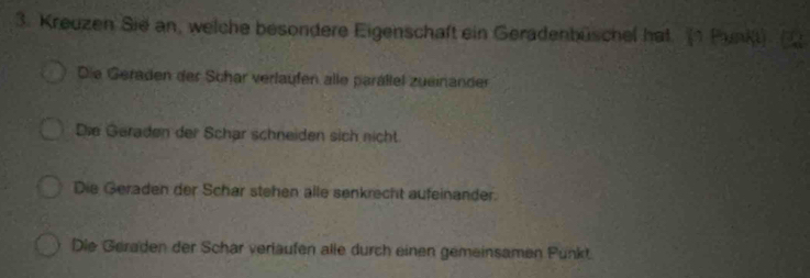 Kreuzen Sie an, welche besondere Eigenschaft ein Geradenbüschel hat. (1 Punki)
Die Geraden der Schar verlaufen alle parällel zueinander
Die Geraden der Schar schneiden sich nicht.
Die Geraden der Schar stehen alle senkrecht aufeinander.
Die Geraden der Schar verläufen alle durch einen gemeinsamen Punkt