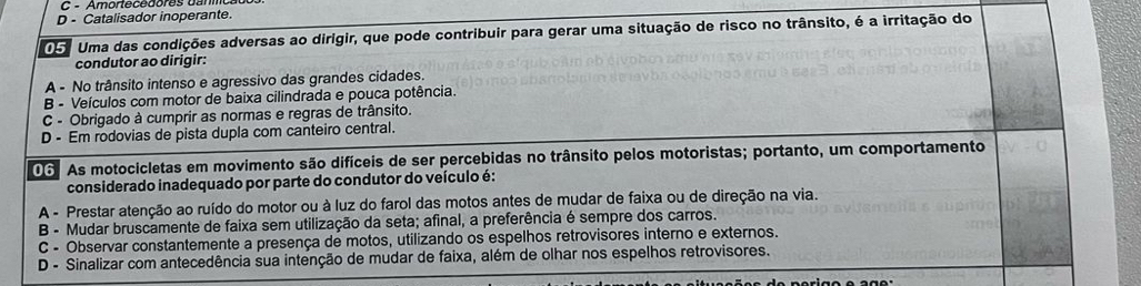 Ambnecebbres ou
D - Catalisador inoperante.
05. Uma das condições adversas ao dirigir, que pode contribuir para gerar uma situação de risco no trânsito, é a irritação do
condutor ao dirigir:
A - No trânsito intenso e agressivo das grandes cidades.
B - Veículos com motor de baixa cilindrada e pouca potência.
C - Obrigado à cumprir as normas e regras de trânsito.
D - Em rodovias de pista dupla com canteiro central.
06 As motocicletas em movimento são difíceis de ser percebidas no trânsito pelos motoristas; portanto, um comportamento
considerado inadequado por parte do condutor do veículo é:
A - Prestar atenção ao ruído do motor ou à luz do farol das motos antes de mudar de faixa ou de direção na via.
B - Mudar bruscamente de faixa sem utilização da seta; afinal, a preferência é sempre dos carros.
C - Observar constantemente a presença de motos, utilizando os espelhos retrovisores interno e externos.
D - Sinalizar com antecedência sua intenção de mudar de faixa, além de olhar nos espelhos retrovisores.