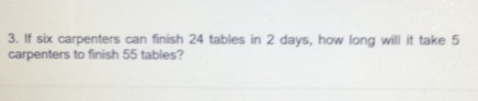 If six carpenters can finish 24 tables in 2 days, how long will it take 5
carpenters to finish 55 tables?