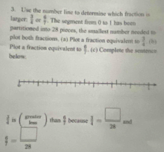 Use the number line to determine which fraction is 
larger:  3/4  or  6/7 . The segment from 0 to 1 has been 
partitioned into 28 pieces, the smallest number needed to 
plot both fractions. (a) Plot a fraction equivalent to  3/4 . (b) 
Plot a fraction equivalent to  6/7 . (c) Complete the sentence 
below.
 3/4  is ( greater/lem endpmatrix than  6/7  because  3/4 = □ /28  and
 6/7 = □ /28 