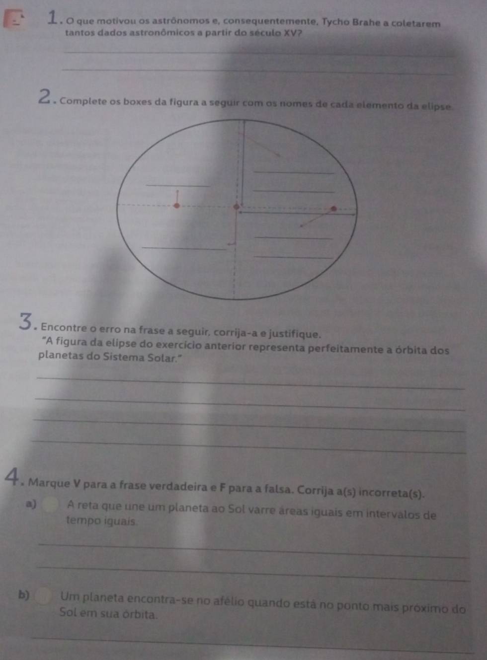 1 . 0 que motivou os astrônomos e, consequentemente, Tycho Brahe a coletarem 
tantos dados astronômicos a partir do século XV? 
_ 
_ 
△ 。 Complete os boxes da figura a seguir com os nomes de cada elemento da elipse. 
3. Encontre o erro na frase a seguir, corrija-a e justifique. 
“A figura da elipse do exercicio anterior representa perfeitamente a órbita dos 
planetas do Sistema Solar." 
_ 
_ 
_ 
_ 
4 , Marque V para a frase verdadeira e F para a falsa. Corrija a(s) incorreta(s). 
a) A reta que une um planeta ao Sol varre áreas iguais em intervalos de 
tempo iguais. 
_ 
_ 
b) Um planeta encontra-se no afélio quando está no ponto mais próximo do 
Sol em sua órbita. 
_