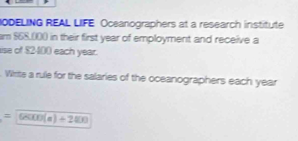 NODELING REAL LIFE Oceanographers at a research institute 
am $68,000 in their first year of employment and receive a 
ise of $2400 each year. 
. Whrite a rule for the salaries of the oceanographers each year 
= 68000(a)/ 2400