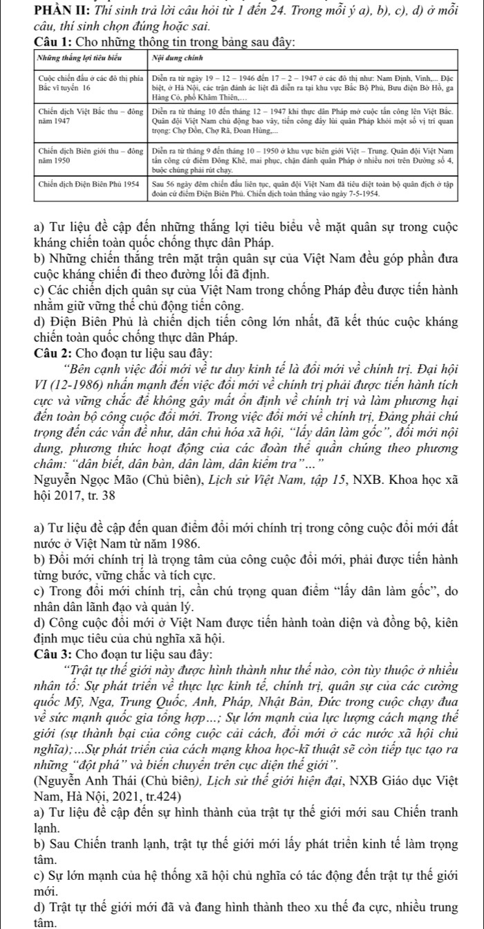 PHÀN II: Thí sinh trả lời câu hỏi từ 1 đến 24. Trong mỗi ý a), b), c), d) ở mỗi
câu, thí sinh chọn đúng hoặc sai.
a) Tư liệu đề cập đến những thắng lợi tiêu biểu về mặt quân sự trong cuộc
kháng chiến toàn quốc chống thực dân Pháp.
b) Những chiến thắng trên mặt trận quân sự của Việt Nam đều góp phần đưa
cuộc kháng chiến đi theo đường lối đã định.
c) Các chiến dịch quân sự của Việt Nam trong chống Pháp đều được tiến hành
nhằm giữ vững thế chủ động tiến công.
d) Điện Biên Phủ là chiến dịch tiến công lớn nhất, đã kết thúc cuộc kháng
chiến toàn quốc chống thực dân Pháp.
Câu 2: Cho đoạn tư liệu sau đây:
*Bên cạnh việc đồi mới ve tư duy kinh tế là đồi mới vhat e chính trị. Đại hội
VI (12-1986) nhấn mạnh đến việc đồi mới vhat e chính trị phải được tiến hành tích
cực và vững chắc để không gây mất ổn định vhat e chính trị và làm phương hại
đến toàn bộ công cuộc đổi mới. Trong việc đổi mới vhat e chính trị, Đảng phải chú
trọng đến các vẫn đề như, dân chủ hóa xã hội, “lấy dân làm gốc”, đối mới nội
dung, phương thức hoạt động của các đoàn thể quần chúng theo phương
châm: “dân biết, dân bàn, dân làm, dân kiểm tra”...”
Nguyễn Ngọc Mão (Chủ biên), Lịch sử Việt Nam, tập 15, NXB. Khoa học xã
hội 2017, tr. 38
a) Tư liệu đề cập đến quan điểm đổi mới chính trị trong công cuộc đổi mới đất
nước ở Việt Nam từ năm 1986.
b) Đổi mới chính trị là trọng tâm của công cuộc đổi mới, phải được tiến hành
từng bước, vững chắc và tích cực.
c) Trong đổi mới chính trị, cần chú trọng quan điểm “lấy dân làm gốc”, do
nhân dân lãnh đạo và quản lý.
d) Công cuộc đồi mới ở Việt Nam được tiến hành toàn diện và đồng bộ, kiên
định mục tiêu của chủ nghĩa xã hội.
Câu 3: Cho đoạn tư liệu sau đây:
'Trật tự thế giới này được hình thành như thế nào, còn tùy thuộc ở nhiều
nhân tố: Sự phát triển về thực lực kinh tế, chính trị, quân sự của các cường
quốc Mỹ, Nga, Trung Quốc, Anh, Pháp, Nhật Bản, Đức trong cuộc chạy đua
vhat e sức mạnh quốc gia tổng hợp...; Sự lớn mạnh của lực lượng cách mạng thế
giới (sự thành bại của công cuộc cải cách, đồi mới ở các nước xã hội chủ
nghĩa);...Sự phát triển của cách mạng khoa học-kĩ thuật sẽ còn tiếp tục tạo ra
những “đột phá” và biến chuyển trên cục diện thế giới”.
(Nguyễn Anh Thái (Chủ biên), Lịch sử thế giới hiện đại, NXB Giáo dục Việt
Nam, Hà Nội, 2021, tr.424)
a) Tư liệu đề cập đến sự hình thành của trật tự thế giới mới sau Chiến tranh
lạnh.
b) Sau Chiến tranh lạnh, trật tự thế giới mới lấy phát triển kinh tế làm trọng
tâm.
c) Sự lớn mạnh của hệ thống xã hội chủ nghĩa có tác động đến trật tự thế giới
mới.
d) Trật tự thế giới mới đã và đang hình thành theo xu thế đa cực, nhiều trung
tâm.