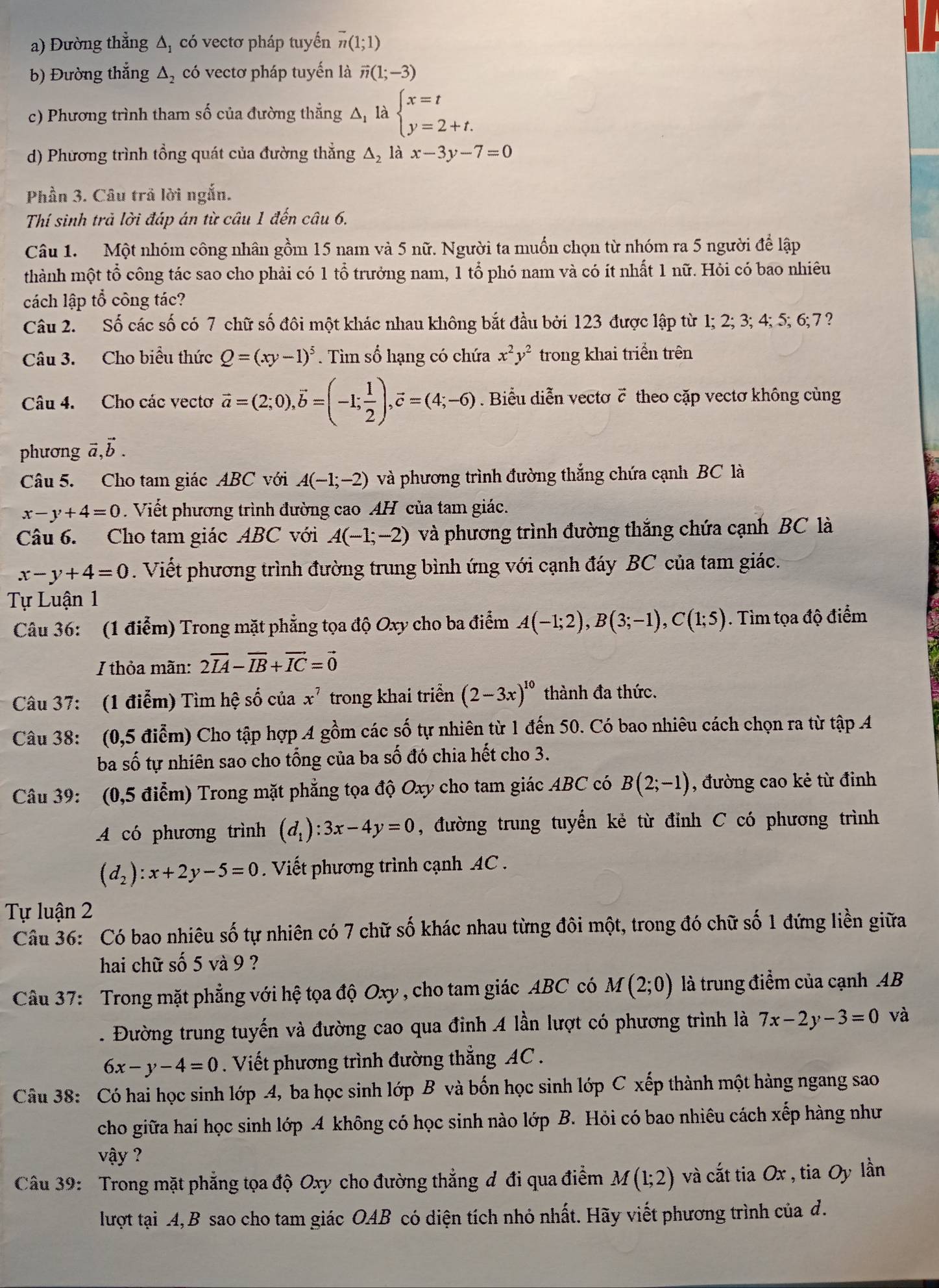 Đường thẳng △ _1 có vectơ pháp tuyển overline n(1;1)
b) Đường thắng △ _2 có vectơ pháp tuyến là vector n(1;-3)
c) Phương trình tham số của đường thẳng Δ là beginarrayl x=t y=2+t.endarray.
d) Phương trình tổng quát của đường thẳng Δ, là x-3y-7=0
Phần 3. Câu trả lời ngắn.
Thí sinh trả lời đáp án từ câu 1 đến câu 6.
Câu 1. Một nhóm công nhân gồm 15 nam và 5 nữ. Người ta muốn chọn từ nhóm ra 5 người để lập
thành một tổ công tác sao cho phải có 1 tổ trưởng nam, 1 tổ phó nam và có ít nhất 1 nữ. Hỏi có bao nhiêu
cách lập tổ công tác?
Câu 2. Số các số có 7 chữ số đôi một khác nhau không bắt đầu bởi 123 được lập từ 1; 2; 3; 4; 5; 6;7?
Câu 3. Cho biểu thức Q=(xy-1)^5. Tìm số hạng có chứa x^2y^2 trong khai triển trên
Câu 4. Cho các vectơ vector a=(2;0),vector b=(-1; 1/2 ),vector c=(4;-6) Biểu diễn vectơ č theo cặp vectơ không cùng
phương vector a,vector b.
Câu 5. Cho tam giác ABC với A(-1;-2) và phương trình đường thắng chứa cạnh BC là
x-y+4=0. Viết phương trình đường cao AH của tam giác.
Câu 6. Cho tam giác ABC với A(-1;-2) và phương trình đường thắng chứa cạnh BC là
x-y+4=0. Viết phương trình đường trung bình ứng với cạnh đáy BC của tam giác.
Tự Luận 1
Câu 36: (1 điễm) Trong mặt phẳng tọa độ Oxy cho ba điểm A(-1;2),B(3;-1),C(1;5). Tìm tọa độ điểm
I thỏa mãn: 2vector IA-vector IB+vector IC=vector 0
Câu 37: (1 điễm) Tìm hệ số của x^7 trong khai triển (2-3x)^10 thành đa thức.
Câu 38: (0,5 điểm) Cho tập hợp A gồm các số tự nhiên từ 1 đến 50. Có bao nhiêu cách chọn ra từ tập A
ba số tự nhiên sao cho tổng của ba số đó chia hết cho 3.
Câu 39: (0,5 điểm) Trong mặt phẳng tọa độ Oxy cho tam giác ABC có B(2;-1) , đường cao kẻ từ đỉnh
A có phương trình (d_1):3x-4y=0 , đường trung tuyến kẻ từ đỉnh C có phương trình
(d_2):x+2y-5=0. Viết phương trình cạnh AC  .
Tự luận 2
Câu 36: Có bao nhiêu số tự nhiên có 7 chữ số khác nhau từng đôi một, trong đó chữ số 1 đứng liền giữa
hai chữ số 5 và 9 ?
Câu 37: Trong mặt phẳng với hệ tọa độ Oxy , cho tam giác ABC có M(2;0) là trung điểm của cạnh AB
. Đường trung tuyến và đường cao qua đỉnh 4 lần lượt có phương trình là 7x-2y-3=0 và
6x-y-4=0. Viết phương trình đường thẳng AC 
Câu 38: Có hai học sinh lớp 4, ba học sinh lớp B và bốn học sinh lớp C xếp thành một hàng ngang sao
cho giữa hai học sinh lớp A không có học sinh nào lớp B. Hỏi có bao nhiêu cách xếp hàng như
vậy ?
Câu 39: Trong mặt phẳng tọa độ Oxy cho đường thẳng đ đi qua điểm M(1;2) và cắt tia Ox , tia Oy lần
lượt tại 4,B sao cho tam giác OAB có diện tích nhỏ nhất. Hãy viết phương trình của d.