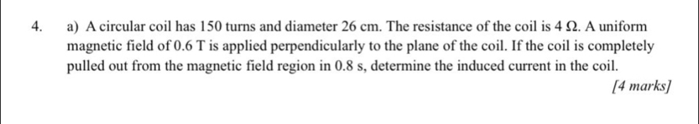 A circular coil has 150 turns and diameter 26 cm. The resistance of the coil is 4 Ω. A uniform 
magnetic field of 0.6 T is applied perpendicularly to the plane of the coil. If the coil is completely 
pulled out from the magnetic field region in 0.8 s, determine the induced current in the coil. 
[4 marks]