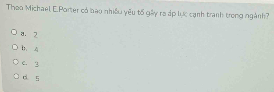 Theo Michael E.Porter có bao nhiêu yếu tố gây ra áp lực cạnh tranh trong ngành?
a. 2
b. 4
c. 3
d. 5