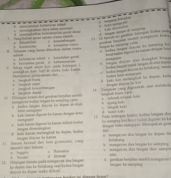 b. menciptakan kelenturan tubuh
a tangang diangkat b. lutut mengeper
c. meningkatkan daya tahan pesenam
c. kaki diluruskan
d tangan sejajar di samping
d meningkatkan keterampilan gerak dasar
13. Di bawah ini gerakan hitungan kedua pada
7. Yang bukan unsur senam irama adalah
gerakan berjalan sambil mengayun kedua
a. fleksibilias c. keseimbangan
lengan ke samping yaitu
b. kontinuitas d ketepatan irama
a. kedua lengan diayun ke samping kir
8. Tekanan yang harus diberikan dalam irama
adalah      
berat badan digeser ke kanan dengan lutut
a. kelenturan tubuh c. keindahan gerak
b lengan diayun atau diangkat hingga
b. kecepatan gerak d keharmonisan mengeper
9. Sikap tegak anjur kiri, pada hitungan 1.
silangkan kaki kiri di muka kaki kanan. kedua lengan tepuk tangan di atas kepala
Merupakan pelaksanaan dari .... c kedua lengan diayun ke belakang, samb
kedua lutut mengeper
a langkah biasa
b. langkah rapat d. kaki kiri melangkah ke depan, kedu
lengan diayun ke kiri
c. langkah keseimbangan
10. Hitungan kesatu dari gerakan berjalan sambil 14. Tumpuan yang digunakan saat melakuka
d langkah depan
langkah biasa yaitu .
mengayun kedua lengan ke samping yaitu .... a seluruh telapak kaki
a. kedua lengan diayun ke depan di-ikuti b ujung kaki
lutut mengeper c. tengah kaki
b. kaki kanan digeser ke kanan dengan lutut d. tumit kaki
mengeper 15. Pada hitungan kedua, kedua lengan diay
c. kaki kanan digeser ke kanan diikuti kedua ke samping kiri berat badan digeser ke ka
lengan direntangkan dengan lutut mengeper. Merupakan gera
d. kaki kanan melangkah ke depan, kedua dari …..
lengan diayun ke kanan a. mengayun dua lengan ke depan da
11. Senam berasal dari kata gymnastic, yang belakang
diambil dari bahasa      b. mengayun dua lengan ke samping
a Inggris c. Rumania c. mengayun dua lengan dari sampir
b Yunani d Jerman atas
12. Hitungan kesatu pada mengayun dua lengan d. gerakan berjalan sambil mengayun l
ke depan dan ke belakang saat kedua lengan lengan ke samping
diayun ke depan maka diikuti ....
an  yaan berikut ini dengan benar!