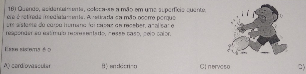 Quando, acidentalmente, coloca-se a mão em uma superfície quente,
ela é retirada imediatamente. A retirada da mão ocorre porque
um sistema do corpo humano foi capaz de receber, analisar e
responder ao estímulo representado, nesse caso, pelo calor.
Esse sistema é o
A) cardiovascular B) endócrino C) nervoso D)