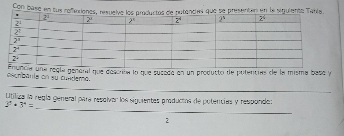 Con base en tus refresentan en la sigu
ral que describa lo que sucede en un producto de potencias de la misma base y
escríbanla en su cuaderno.
_
Utiliza la regla general para resolver los siguientes productos de potencias y responde:
3^5· 3^4=
_
2