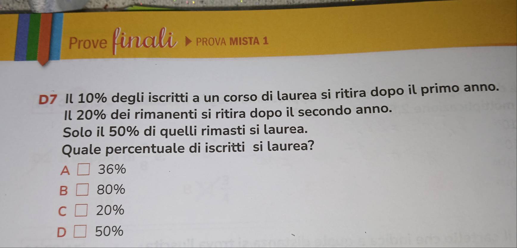 Prove finali PROVA MISTA 1
D7 Il 10% degli iscritti a un corso di laurea si ritira dopo il primo anno.
Il 20% dei rimanenti si ritira dopo il secondo anno.
Solo il 50% di quelli rimasti si laurea.
Quale percentuale di iscritti si laurea?
A 36%
B 80%
C 20%
D 50%