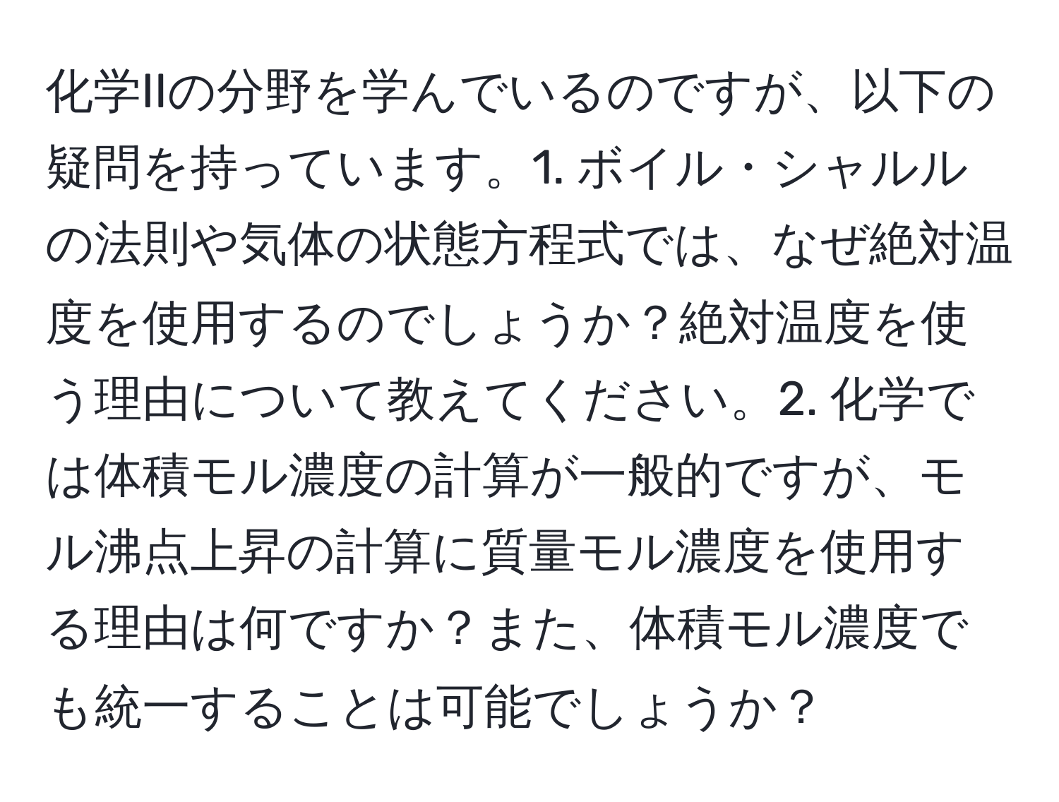 化学IIの分野を学んでいるのですが、以下の疑問を持っています。1. ボイル・シャルルの法則や気体の状態方程式では、なぜ絶対温度を使用するのでしょうか？絶対温度を使う理由について教えてください。2. 化学では体積モル濃度の計算が一般的ですが、モル沸点上昇の計算に質量モル濃度を使用する理由は何ですか？また、体積モル濃度でも統一することは可能でしょうか？