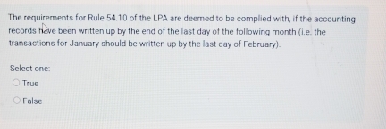 The requirements for Rule 54.10 of the LPA are deemed to be complied with, if the accounting
records have been written up by the end of the last day of the following month (i.e. the
transactions for January should be written up by the last day of February).
Select one:
True
False