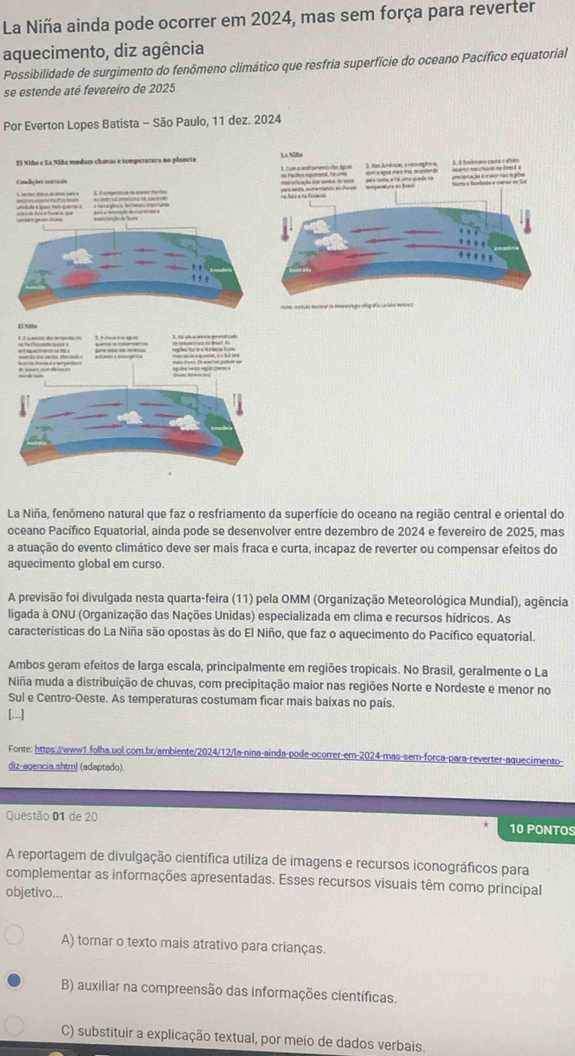 La Niña ainda pode ocorrer em 2024, mas sem força para reverter
aquecimento, diz agência
Possibilidade de surgimento do fenômeno climático que resfria superfície do oceano Pacífico equatorial
se estende até fevereiro de 2025
Por Everton Lopes Batista - São Paulo, 11 dez. 2024
El Xiño e La Niña mudam chavas e temperatura no planeta 
Comdições murtrais
          
  
         
La Niña, fenômeno natural que faz o resfriamento da superfície do oceano na região central e oriental do
oceano Pacífico Equatorial, ainda pode se desenvolver entre dezembro de 2024 e fevereiro de 2025, mas
a atuação do evento climático deve ser mais fraca e curta, incapaz de reverter ou compensar efeitos do
aquecimento global em curso.
A previsão foi divulgada nesta quarta-feira (11) pela OMM (Organização Meteorológica Mundial), agência
ligada à ONU (Organização das Nações Unidas) especializada em clíma e recursos hídricos. As
características do La Niña são opostas às do El Niño, que faz o aquecimento do Pacífico equatorial.
Ambos geram efeitos de larga escala, principalmente em regiões tropicais. No Brasil, geralmente o La
Niña muda a distribuição de chuvas, com precipitação maior nas regiões Norte e Nordeste e menor no
Sul e Centro-Oeste. As temperaturas costumam ficar mais baixas no país.
[...]
Fonte: https://www1.folha.uol.com.br/ambiente/2024/12/la-nina-ainda-pode-ocorrer-em-2024-mas-sem-forca-para-reverter-aquecimento-
diz-agencia.shtml (adaptado).
Questão 01 de 20 10 PONTOS
A reportagem de divulgação científica utiliza de imagens e recursos iconográficos para
complementar as informações apresentadas. Esses recursos visuais têm como principal
objetivo...
A) tornar o texto mais atrativo para crianças.
B) auxiliar na compreensão das informações científicas.
C) substituir a explicação textual, por meio de dados verbais.