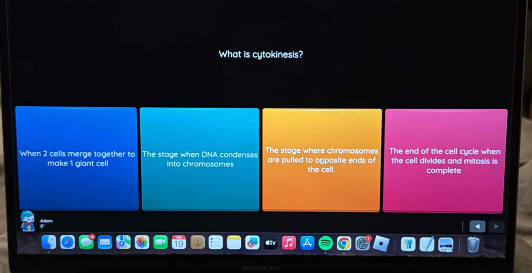 What is cytokinesis? 
When 2 cells merge together to The stage when DNA condenses The stage where chromosomes The end of the cell cycle when 
make 1 giant cell into chromosomes are pulled to opposite ends of the cell divides and mitosis is 
the cell. complete