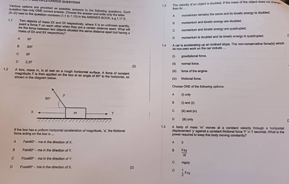 1.3 The velocity of an object is doubled. If the mass of the object does not change
then its ...
Various options are provided as possible answers to the following questions. Each
question has only ONE correct answer. Choose the answer and write only the letter
A momentum remains the same and its kinetic energy is doubled.
(A-D) next to the question numbers (1.1 to 1.10) in the ANSWER BOOK, e.g.1.11 E.
B momentum and kinetic energy are doubled.
1.1 Two objects of mass 2X and 3X respectively, where X is an unknown quantity.
exert a force F on each other when they are a certain distance apart. What will
C momentum and kinetic energy are quadrupled.
be the force between two objects situated the same distance apart but having a
mass of 5X and 6X respectively?
A 6F
D momentum is doubled and its kinetic energy is quadrupled.
B 30F 1.4 A car is accelerating up an inclined slope. The non-conservative force(s) which
do non-zero work on the car include ...
C 5F
(i) gravitational force.
D 2,2F (2) (ii) normal force.
1.2 A box, mass m, is at rest on a rough horizontal surface. A force of constant (iii) force of the engine.
magnitude F is then applied on the box at an angle of 60° to the horizontal, as
shown in the diagram below. (iv) frictional force.
Choose ONE of the following options:
A (i) only
(l) and (ii)
B
C (iii) and (lv)
D (iii) only
  
1.5 A body of mass 'm' moves at a constant velocity through a horizontal
If the box has a uniform horizontal acceleration of magnitude, 'a', the frictional displacement 'y’ against a constant frictional force 'F’ in 't’ seconds. What is the
force acting on the box is ... power required to keep this body moving constantly?
A Fsin 60° - ma in the direction of X. 0
A
B Fsin60° - ma in the direction of Y. B  F△ y/△ t 
C Fcos 50 - ma in the direction of Y.
。 mg△y
D Fcos 60° - ma in the direction of X.
(2)
D  1/2 F△ y