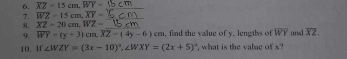 overline XZ=15cm, overline WY=
7. overline WZ=15cm, overline XY=
8. overline XZ=20cm, overline WZ= _ 
9. overline WY=(y+3)cm, overline XZ=(4y-6)cm , find the value of y, lengths of overline WY and overline XZ. 
10. If ∠ WZY=(3x-10)^circ , ∠ WXY=(2x+5)^circ  , what is the value of x?