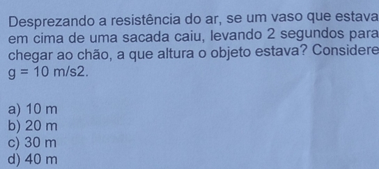 Desprezando a resistência do ar, se um vaso que estava
em cima de uma sacada caiu, levando 2 segundos para
chegar ao chão, a que altura o objeto estava? Considere
g=10m/s2.
a) 10 m
b) 20 m
c) 30 m
d) 40 m