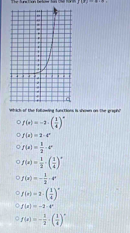 The function below has the form f(x)=a· b. 
Which of the following functions is shown on the graph?
f(x)=-2· ( 1/4 )^x
f(x)=2· 4^x
f(x)= 1/2 · 4^x
f(x)= 1/2 · ( 1/4 )^x
f(x)=- 1/2 · 4^x
f(x)=2· beginpmatrix  1/4 end(pmatrix)^x
f(x)=-2· 4^x
f(x)=- 1/2 · ( 1/4 )^x