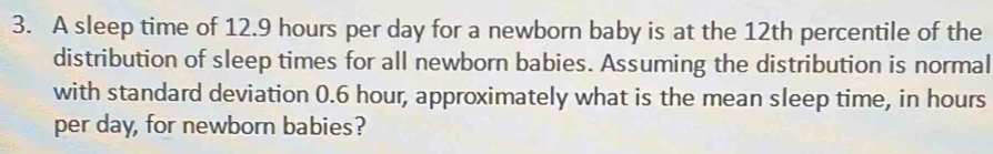 A sleep time of 12.9 hours per day for a newborn baby is at the 12th percentile of the 
distribution of sleep times for all newborn babies. Assuming the distribution is normal 
with standard deviation 0.6 hour, approximately what is the mean sleep time, in hours
per day, for newborn babies?